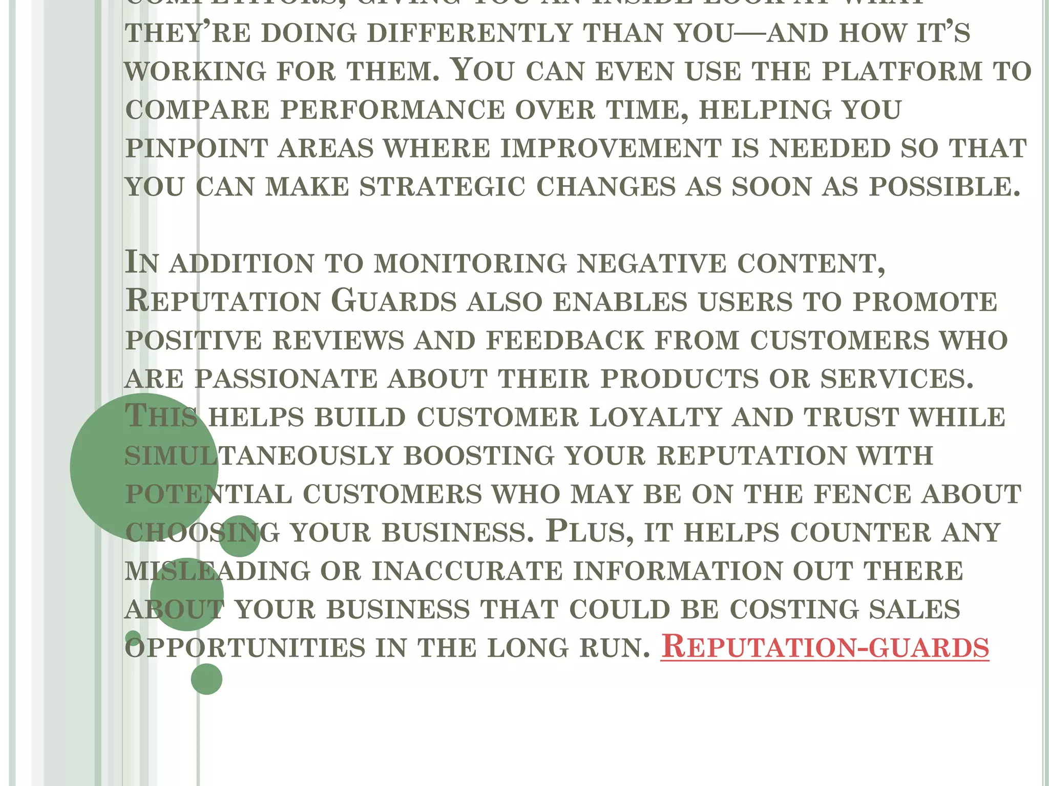 COMPETITORS, GIVING YOU AN INSIDE LOOK AT WHAT
THEY’RE DOING DIFFERENTLY THAN YOU—AND HOW IT’S
WORKING FOR THEM. YOU CAN EVEN USE THE PLATFORM TO
COMPARE PERFORMANCE OVER TIME, HELPING YOU
PINPOINT AREAS WHERE IMPROVEMENT IS NEEDED SO THAT
YOU CAN MAKE STRATEGIC CHANGES AS SOON AS POSSIBLE.
IN ADDITION TO MONITORING NEGATIVE CONTENT,
REPUTATION GUARDS ALSO ENABLES USERS TO PROMOTE
POSITIVE REVIEWS AND FEEDBACK FROM CUSTOMERS WHO
ARE PASSIONATE ABOUT THEIR PRODUCTS OR SERVICES.
THIS HELPS BUILD CUSTOMER LOYALTY AND TRUST WHILE
SIMULTANEOUSLY BOOSTING YOUR REPUTATION WITH
POTENTIAL CUSTOMERS WHO MAY BE ON THE FENCE ABOUT
CHOOSING YOUR BUSINESS. PLUS, IT HELPS COUNTER ANY
MISLEADING OR INACCURATE INFORMATION OUT THERE
ABOUT YOUR BUSINESS THAT COULD BE COSTING SALES
OPPORTUNITIES IN THE LONG RUN. REPUTATION-GUARDS
 