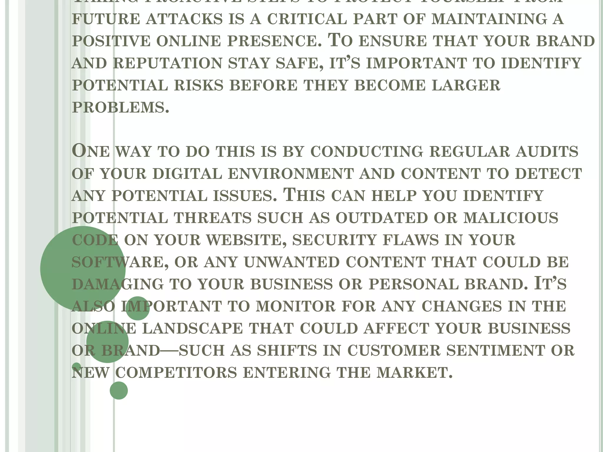 TAKING PROACTIVE STEPS TO PROTECT YOURSELF FROM
FUTURE ATTACKS IS A CRITICAL PART OF MAINTAINING A
POSITIVE ONLINE PRESENCE. TO ENSURE THAT YOUR BRAND
AND REPUTATION STAY SAFE, IT’S IMPORTANT TO IDENTIFY
POTENTIAL RISKS BEFORE THEY BECOME LARGER
PROBLEMS.
ONE WAY TO DO THIS IS BY CONDUCTING REGULAR AUDITS
OF YOUR DIGITAL ENVIRONMENT AND CONTENT TO DETECT
ANY POTENTIAL ISSUES. THIS CAN HELP YOU IDENTIFY
POTENTIAL THREATS SUCH AS OUTDATED OR MALICIOUS
CODE ON YOUR WEBSITE, SECURITY FLAWS IN YOUR
SOFTWARE, OR ANY UNWANTED CONTENT THAT COULD BE
DAMAGING TO YOUR BUSINESS OR PERSONAL BRAND. IT’S
ALSO IMPORTANT TO MONITOR FOR ANY CHANGES IN THE
ONLINE LANDSCAPE THAT COULD AFFECT YOUR BUSINESS
OR BRAND—SUCH AS SHIFTS IN CUSTOMER SENTIMENT OR
NEW COMPETITORS ENTERING THE MARKET.
 