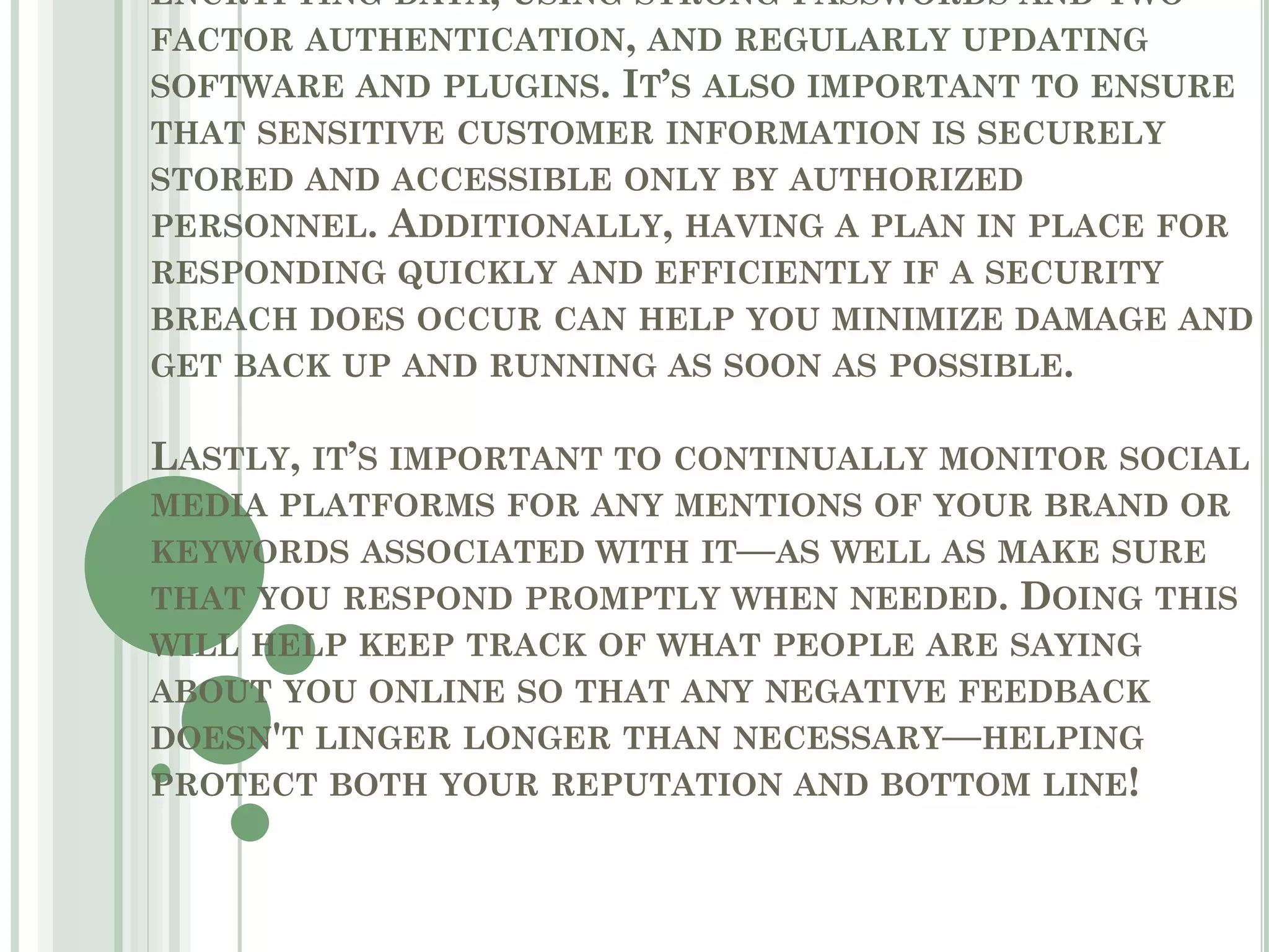 ENCRYPTING DATA, USING STRONG PASSWORDS AND TWO-
FACTOR AUTHENTICATION, AND REGULARLY UPDATING
SOFTWARE AND PLUGINS. IT’S ALSO IMPORTANT TO ENSURE
THAT SENSITIVE CUSTOMER INFORMATION IS SECURELY
STORED AND ACCESSIBLE ONLY BY AUTHORIZED
PERSONNEL. ADDITIONALLY, HAVING A PLAN IN PLACE FOR
RESPONDING QUICKLY AND EFFICIENTLY IF A SECURITY
BREACH DOES OCCUR CAN HELP YOU MINIMIZE DAMAGE AND
GET BACK UP AND RUNNING AS SOON AS POSSIBLE.
LASTLY, IT’S IMPORTANT TO CONTINUALLY MONITOR SOCIAL
MEDIA PLATFORMS FOR ANY MENTIONS OF YOUR BRAND OR
KEYWORDS ASSOCIATED WITH IT—AS WELL AS MAKE SURE
THAT YOU RESPOND PROMPTLY WHEN NEEDED. DOING THIS
WILL HELP KEEP TRACK OF WHAT PEOPLE ARE SAYING
ABOUT YOU ONLINE SO THAT ANY NEGATIVE FEEDBACK
DOESN'T LINGER LONGER THAN NECESSARY—HELPING
PROTECT BOTH YOUR REPUTATION AND BOTTOM LINE!
 