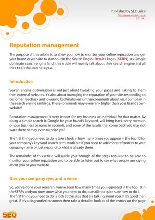 Published by SEO Juice
                                                                             http://www.seo-juice.co.uk
                                                                                             07/11/11




Reputation management
The purpose of this article is to show you how to monitor your online reputation and get
your brand or website to standout in the Search Engine Results Pages (SERPs). As Google
dominate search engine land, this article will mainly talk about their search engine and all
their tools that can help you.


Introduction

Search engine optimisation is not just about tweaking your pages and linking to them
from external websites. It’s also about managing the reputation of your site, responding to
customer feedback and lowering bad/malicious untrue comments about your company in
the search engine rankings. These comments may even rank higher than your brand’s own
website!

Reputation management is very import for any business or individual for that matter. By
doing a simple search in Google for your brand’s keyword, will bring back every mention
of your business or name in seconds, and some of the results that come back you may not
want there or may even surprise you!

The first thing you need to do is take a look at how many times you appear in the top 10 for
your company’s keyword search term, work out if you need to add more references to your
company name or just respond to what is already there.

The remainder of this article will guide you through all the steps required to be able to
monitor your online reputation and to be able to listen out to see what people are saying
about you or your website.


Give your company eyes and a voice

So, you’ve done your research, you’ve seen how many times you appeared in the top 10 in
the SERPs and you now know what you need to do, but still not quite sure how to do it.
The first thing you need to do is look at the sites that are talking about you. If it’s good then
great, if it’s a disgruntled customer then take a detailed look at all the entries on the page
 