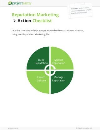 Reputation Marketing
 Action Checklist
Use this checklist to help you get started with reputation marketing,
using our Reputation Marketing Pie.

Build
Reputation

Market
Reputation

Create
Culture

Manage
Reputation

 