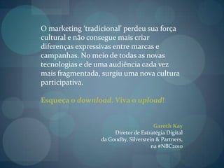 O marketing ‘tradicional’ perdeu sua força cultural e não consegue mais criar diferenças expressivas entre marcas e campanhas. No meio de todas as novas tecnologias e de uma audiência cada vez mais fragmentada, surgiu uma nova cultura  participativa.Esqueça o download. Viva o upload! Gareth Kay Diretor de Estratégia Digital da Goodby, Silverstein & Partners, na #NBC2010