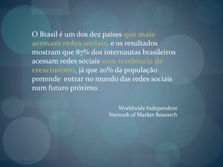 O Brasil é um dos dez países que mais acessam redes sociais, e os resultados mostram que 87% dos internautas brasileiros acessam redes sociais com tendência de crescimento, já que 20% da população pretende  entrar no mundo das redes sociais num futuro próximo. Worldwide Independent Network of Market Research
