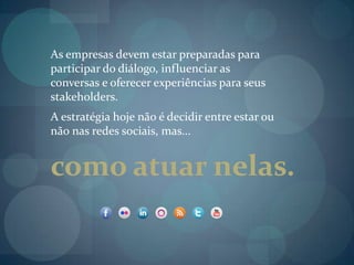 As empresas devem estar preparadas para participar do diálogo, influenciar as conversas e oferecer experiências para seus stakeholders.A estratégia hoje não é decidir entre estar ou não nas redes sociais, mas...  como atuar nelas.