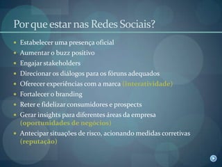 Por que estar nas Redes Sociais?Estabelecer uma presença oficialAumentar o buzz positivoEngajar stakeholdersDirecionar os diálogos para os fóruns adequadosOferecer experiências com a marca (interatividade)Fortalecer o brandingReter e fidelizar consumidores e prospectsGerar insights para diferentes áreas da empresa (oportunidades de negócios)Antecipar situações de risco, acionando medidas corretivas (reputação)