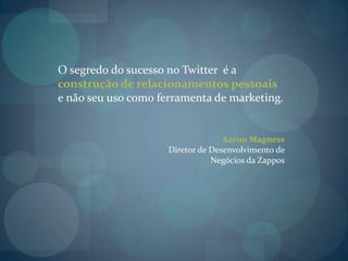 O segredo do sucesso no Twitter  é a construção de relacionamentos pessoais e não seu uso como ferramenta de marketing. Aaron Magness Diretor de Desenvolvimento de Negócios da Zappos