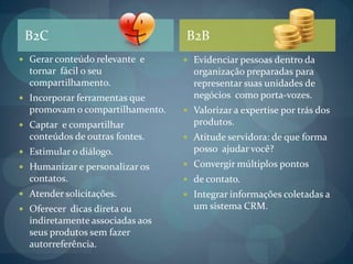 B2CB2BGerar conteúdo relevante  e tornar  fácil o seu compartilhamento.Incorporar ferramentas que promovam o compartilhamento.Captar  e compartilhar conteúdos de outras fontes.Estimular o diálogo.Humanizar e personalizar os contatos. Atender solicitações.Oferecer  dicas direta ou indiretamente associadas aos seus produtos sem fazer autorreferência. Evidenciar pessoas dentro da organização preparadas para representar suas unidades de negócios  como porta-vozes.Valorizar a expertise por trás dos produtos.Atitude servidora: de que forma posso  ajudar você?Convergir múltiplos pontos de contato.Integrar informações coletadas a um sistema CRM.