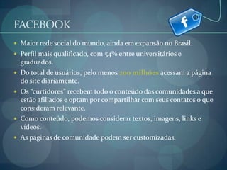FACEBOOKMaior rede social do mundo, ainda em expansão no Brasil.  Perfil mais qualificado, com 54% entre universitários e graduados.Do total de usuários, pelo menos 200 milhões acessam a página do site diariamente.Os “curtidores” recebem todo o conteúdo das comunidades a que estão afiliados e optam por compartilhar com seus contatos o que consideram relevante.Como conteúdo, podemos considerar textos, imagens, links e vídeos.As páginas de comunidade podem ser customizadas.