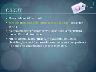 ORKUTMaior rede social do Brasil. 54% dos usuários brasileiros têm até 17 anos – 11% entre 35 e 44.As comunidades precisam ser visitadas pontualmente para tomar ciência do conteúdo.Muitas comunidades funcionam mais como rótulos de identificação – você é reflexo das comunidades a que pertence – do que pelo engajamento dos seus membros.