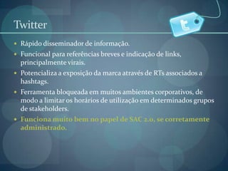TwitterRápido disseminador de informação.Funcional para referências breves e indicação de links, principalmente virais.Potencializa a exposição da marca através de RTs associados a hashtags.Ferramenta bloqueada em muitos ambientes corporativos, de modo a limitar os horários de utilização em determinados grupos de stakeholders.Funciona muito bem no papel de SAC 2.0, se corretamente administrado.