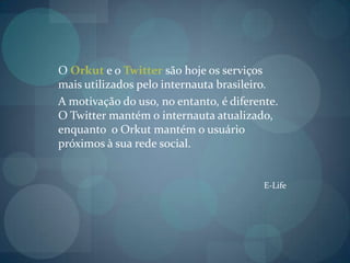 O Orkut e o Twitter são hoje os serviços mais utilizados pelo internauta brasileiro.A motivação do uso, no entanto, é diferente. O Twitter mantém o internauta atualizado, enquanto  o Orkut mantém o usuário próximos à sua rede social.E-Life