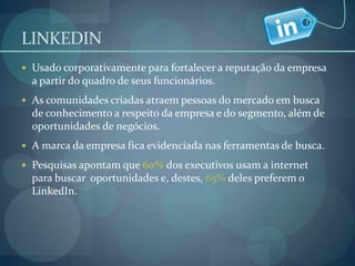 LINKEDINUsado corporativamente para fortalecer a reputação da empresa  a partir do quadro de seus funcionários.As comunidades criadas atraem pessoas do mercado em busca de conhecimento a respeito da empresa e do segmento, além de oportunidades de negócios.A marca da empresa fica evidenciada nas ferramentas de busca.Pesquisas apontam que 60% dos executivos usam a internet para buscar  oportunidades e, destes, 65% deles preferem o LinkedIn.