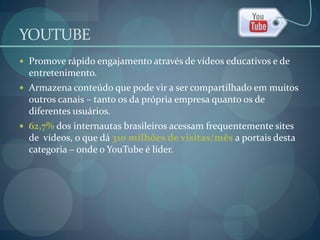 YOUTUBEPromove rápido engajamento através de vídeos educativos e de entretenimento.Armazena conteúdo que pode vir a ser compartilhado em muitos outros canais – tanto os da própria empresa quanto os de diferentes usuários.62,7% dos internautas brasileiros acessam frequentemente sites de  vídeos, o que dá 310 milhões de visitas/mês a portais desta categoria – onde o YouTubeé líder.