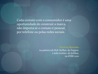 Cada contato com o consumidor é uma oportunidade de construir a marca, não importa se o contato é pessoal, por telefone ou pelas redes sociais.Patricia Marinhona palestra de Rob Siefker, da Zappos, e Julia Gomez, da Jetblue, na #NBC2010