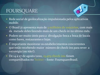 FOURSQUARERede social de geolocalização impulsionada pelos aplicativos mobile. O Brasil já apresenta mais de 3 milhões de usuários, com mais da  metade deles fazendo mais de um check-in no último mês.Podem ser muito úteis para a  divulgação boca a boca de locais como bares, restaurantes e lojas.É importante monitorar os estabelecimentos concorrentes que estão recebendo maior  número de check-ins para rever  a estratégia (ou não!).De 14 a 27 de agosto/2010, 15.975 check-ins foram compartilhados no Twitter – fonte: FoursquareBrasil.