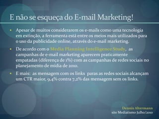 E não se esqueça do E-mail Marketing!Apesar de muitos considerarem os e-mails como uma tecnologia em extinção, a ferramenta está entre os meios mais utilizados para o uso da publicidade online, através do e-mail marketing. De acordo com o Media Planning Intelligence Study,  as campanhas de e-mail marketing aparecem praticamente empatadas (diferença de 1%) com as campanhas de redes sociais no planejamento de mídia de 2010.E mais:  as mensagem com os links  paras as redes sociais alcançam um CTR maior, 9,4% contra 7,2% das mensagem sem os links.Dennis Altermannsite Mediatismo Julho/2010
