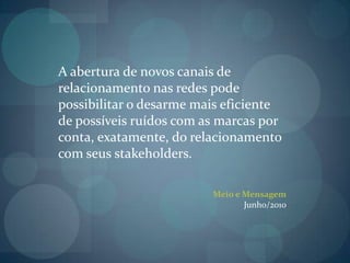 A abertura de novos canais de relacionamento nas redes pode possibilitar o desarme mais eficiente de possíveis ruídos com as marcas por conta, exatamente, do relacionamento com seus stakeholders.Meio e MensagemJunho/2010