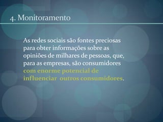 4. MonitoramentoAs redes sociais são fontes preciosas para obter informações sobre as opiniões de milhares de pessoas, que, para as empresas, são consumidores com enorme potencial de influenciar  outros consumidores.