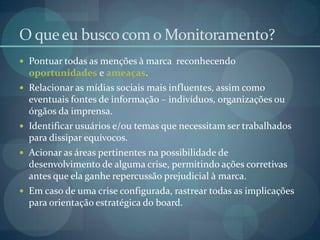 O que eu busco com o Monitoramento?Pontuar todas as menções à marca  reconhecendo oportunidades e ameaças.Relacionar as mídias sociais mais influentes, assim como eventuais fontes de informação – indivíduos, organizações ou órgãos da imprensa.Identificar usuários e/ou temas que necessitam ser trabalhados para dissipar equívocos.Acionar as áreas pertinentes na possibilidade de desenvolvimento de alguma crise, permitindo ações corretivas antes que ela ganhe repercussão prejudicial à marca.Em caso de uma crise configurada, rastrear todas as implicações para orientação estratégica do board.
