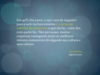 Em 90% dos casos, o que vaza de negativo para a web via funcionários é a própria cultura da empresa: o que ela faz, como faz, com quem faz. Não por acaso, muitas empresas conseguem atrair os melhores talentos justamente divulgando sua cultura e seus valores.ResultsOnAgosto/2010