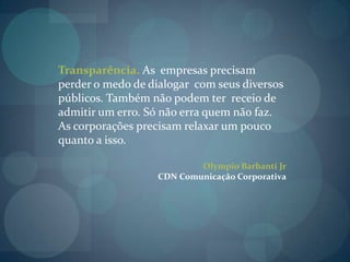 Transparência. As  empresas precisam perder o medo de dialogar  com seus diversos públicos. Também não podem ter  receio de admitir um erro. Só não erra quem não faz. As corporações precisam relaxar um pouco quanto a isso.Olympio Barbanti JrCDN Comunicação Corporativa