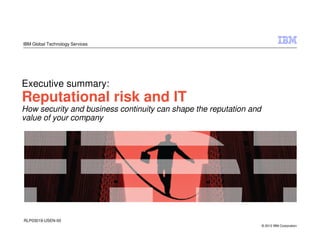 IBM Global Technology Services




Executive summary:
Reputational risk and IT
How security and business continuity can shape the reputation and
value of your company




RLP03019-USEN-00
                                                                    © 2012 IBM Corporation
 