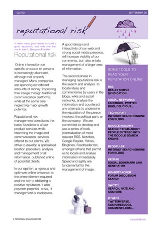 BOLETÍN DEL INVERSOR NÚMERO 3
   ELITAD	                                                                               OTOÑO 2009
                                                                                       SEPTEMBER 09




 It takes many good deeds to build a   A good design and
 good reputation, and only one bad
 one to lose it. (Benjamin Franklin)   interactivity of our web and
                                       strong social media presence,
 Reputational risk                     will increase visibility of our
                                       comments, but  also entails
  Online information on                management of a larger area
 speciﬁc products or persons           of information.                    SOME TOOLS TO
 is increasingly abundant,
                                       The second phase in                READ YOUR
 although not properly
 managed. Many companies               managing reputational risk is      REPUTATION ONLINE
 are spending exhorbitant              the search and analysis  to
                                                                          RSS
 amounts of money  improving           locate ideas and
                                                                          REALLY SIMPLE
 their image through traditional       commentaries by users in the       SYNDICATION
 communication platforms,              blogs, wikis and social
                                       networks, analyse the              SOCIAL NETWORKS
 while at the same time
                                                                          FACEBOOK, TWITTER
 neglecting major growth               information and counteract
                                                                          DIGG, DELICIOUS...
 potential.                            any attempts to undermine
                                       the reputation of the person       TECHNORATI
 Reputational risk                     involved, the political party or   INTERNET SEARCH ENGINE
                                                                          FOR BLOGS
 management constitutes the            the company.  We are
 basic foundations of our              committed to develop and           GOOGLE INSIGHTS
 product services while                use a series of tools              SEARCH TERMS ABOUT
 improving the image and               (centralization of most            PEOPLE ENTERED INTO
                                                                          THE GOOGLE SEARCH
 communication  services               relevant RSS, Netvibes,
                                                                          ENGINE
 offered to our clients. We            Google Reader, Yahoo,
 strive to develop a specialised       Bloglines, Feedreader.net,         BLOGPULSE
 location procedure, analysis          amongst others) that permit        INTERNET SEARCH ENGINE
 and management of all                 us to locate and analyse           FOR BLOGS
 information  published online         information immediately.  
                                                                          KEOTAG
 of potential clients.                 Speed and agility are              SOCIAL BOOKMARK LINK
                                       fundamental for the                GENERATOR
 In our opinion, a rigorous and        management of image.
 optimum online presence, is                                              BOARDTRACKER
 the prime element required                                               FORUM DISCUSSION
                                                                          SEARCH
 and the key to obtaining a
 positive reputation. It also                                             SWOTTI
 prevents potential  crisis,  if                                          SEARCH, RATE AND
 management is inadequate.                                                COMPARE

                                                                          OTHERS
                                                                          TWITTERVERSE,
                                                                          COMPAREBLOGS,
                                                                          COMMENTS.COM...



A PERSONAL BRANDING FIRM	                                                                 www.elitad.com
 