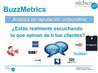 BuzzMetrics

  ¿Estás realmente escuchando
 lo que opinan de ti tus clientes?

                 ¿%*?



                             Confidential & Proprietary
                             © 2009 The Nielsen Company
 