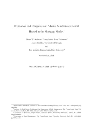 Reputation and Exaggeration: Adverse Selection and Moral
Hazard in the Mortgage Market*
Brent W. Ambrose, Pennsylvania State University„
James Conklin, University of Georgia…
and
Jiro Yoshida, Pennsylvania State University§
November 20, 2014
PRELIMINARY: PLEASE DO NOT QUOTE
*
We thank the Penn State Institute for Real Estate Studies for providing access to the New Century Mortgage
database.
„
Institute for Real Estate Studies and the Department of Risk Management, The Pennsylvania State Uni-
versity, University Park, PA 16802-3306, (814) 867-0066, bwa10@psu.edu
…
Department of Insurance, Legal Studies, and Real Estate, University of Georgia, Athens, GA 30602,
jnc152@uga.edu
§
Department of Risk Management, The Pennsylvania State University, University Park, PA 16802-3306,
juy18@psu.edu
 