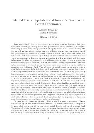 Mutual Fund’s Reputation and Investor’s Reaction to
Recent Performance
Apoorva Javadekar
Boston University
February 6, 2016
Does mutual fund’s historic performance matter while investors determine their port-
folios after observing a recent period’s fund performance? In my PhD thesis, I solve this
interesting question using a large dataset of US equity mutual funds. Before starting with
the paper, I had this intuitive notion that a good history mutual fund can escape a one-oﬀ
bad performance since investors are more likely to attribute this to a bad luck rather than
lack of skill. Such behavior is also supported by a behavioral traits such as conﬁrmation bias
where investors tend to disregard the new information if it does not match with their prior
information. So a bad performance by a good history fund is exactly a type of information
they are ready to ignore. But what I found in the data was exactly opposite to this intuition:
A bad performance by a good-history fund experiences more fraction of capital outﬂow as
compared to a bad-history fund. This left me with a small puzzle on my hands. Just to
state ﬁndings complete, I also ﬁnd that a good performance by a good-history fund attracts
a lot more percentage inﬂows as compared to a bad-history fund. In summary, good-history
funds experience very sensitive capital ﬂows to their recent performance but bad-history
funds neither lose lot of money on bad performance nor gain any signiﬁcant capital with
a reasonable performance. Just to give sense of magnitude, I report the numbers from my
regression analysis; Consider a worst fund and a best fund. Worst fund has a bad history
and also performs badly this period. On the other hand a best fund has an excellent history
and it also performs nicely this period. Then best fund receives 50% ( as a percentage of
asset size) as compared to worst fund. Out of which one-ﬁfth can be attributed to the fact
that best fund has a better recent period performance, one-tenth to the fact that it starts the
period with higher reputation due to better historic performance, but whole of the remaining
two-third to the fact that it performed well this period and it also had a good reputation to
start with. This last eﬀect is the joint eﬀect and shows that the importance of the recent
period’s performance grows with good historic performance.
So there are two immediate questions: First is why this result is interesting? Second
how one can explain this counter-intuitive evidence? To answer ﬁrst question, it’s important
to know what was known till the day about capital ﬂows in and out of a mutual fund.
The notion of ’return chasing’ was pervasive: meaning that investors chase recent winner
funds and drop out of recent losing funds. But what my data shows is that the extent of
this tendency is virtually determined by the historic performance. The good-history funds
1
 