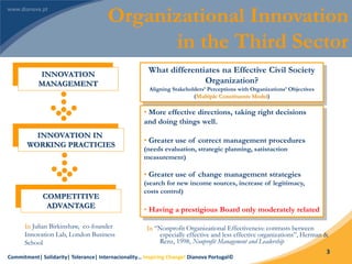 Commitment| Solidarity| Tolerance| Internacionality… Inspiring Change! Dianova Portugal©
3
INNOVATION
MANAGEMENT
INNOVATION IN
WORKING PRACTICIES
COMPETITIVE
ADVANTAGE
In Julian Birkinshaw, co-founder
Innovation Lab, London Business
School
What differentiates na Effective Civil Society
Organization?
Aligning Stakeholders’ Perceptions with Organizations’ Objectives
(Multiple Constituents Model)
• More effective directions, taking right decisions
and doing things well.
• Greater use of correct management procedures
(needs evaluation, strategic planning, satistaction
measurement)
• Greater use of change management strategies
(search for new income sources, increase of legitimacy,
costs control)
• Having a prestigious Board only moderately related
In “Nonprofit Organizational Effectiveness: contrasts between
especially effective and less effective organizations”, Herman &
Renz, 1998, Nonprofit Management and Leadership
Organizational Innovation
in the Third Sector
 
