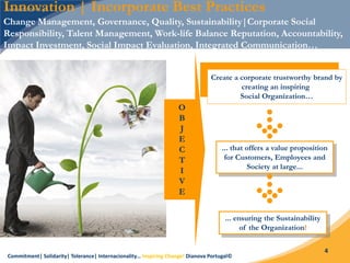Commitment| Solidarity| Tolerance| Internacionality… Inspiring Change! Dianova Portugal©
4
Innovation | Incorporate Best Practices
Change Management, Governance, Quality, Sustainability|Corporate Social
Responsibility, Talent Management, Work-life Balance Reputation, Accountability,
Impact Investment, Social Impact Evaluation, Integrated Communication…
Create a corporate trustworthy brand by
creating an inspiring
Social Organization…
... that offers a value proposition
for Customers, Employees and
Society at large...
... ensuring the Sustainability
of the Organization!
O
B
J
E
C
T
I
V
E
 