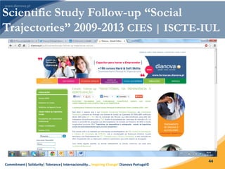 Commitment| Solidarity| Tolerance| Internacionality… Inspiring Change! Dianova Portugal©
44
Scientific Study Follow-up “Social
Trajectories” 2009-2013 CIES | ISCTE-IUL
 