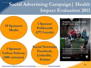 Commitment| Solidarity| Tolerance| Internacionality… Inspiring Change! Dianova Portugal©
47
19 Sponsors
Media
1 Sponsor
Publicards
(271 Locals)
1 Sponsor
Lisbon Subway
(500 cartazes)
Social Networks
Facebook,
LinkedIn,
Twitter
Social Advertising Campaign| Health
Impact Evaluation 2011
 