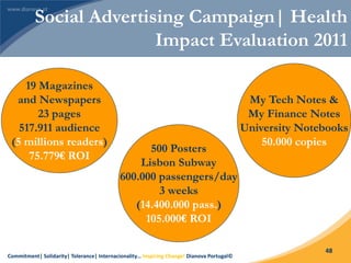 Commitment| Solidarity| Tolerance| Internacionality… Inspiring Change! Dianova Portugal©
48
19 Magazines
and Newspapers
23 pages
517.911 audience
(5 millions readers)
75.779€ ROI
500 Posters
Lisbon Subway
600.000 passengers/day
3 weeks
(14.400.000 pass.)
105.000€ ROI
My Tech Notes &
My Finance Notes
University Notebooks
50.000 copies
Social Advertising Campaign| Health
Impact Evaluation 2011
 