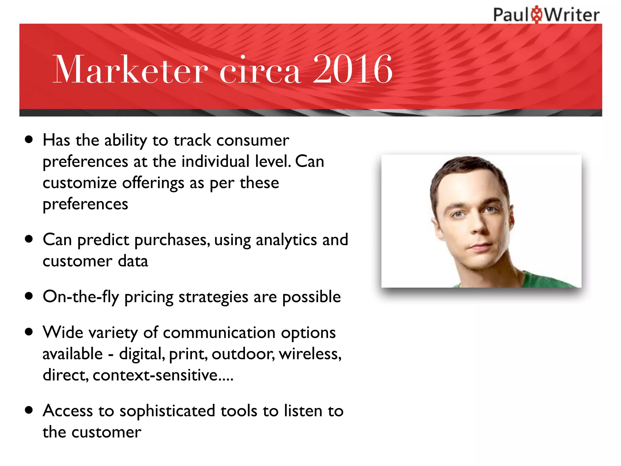 Marketer circa 2016
• Has the ability to track consumer
preferences at the individual level. Can
customize offerings as per these
preferences
• Can predict purchases, using analytics and
customer data
• On-the-ﬂy pricing strategies are possible
• Wide variety of communication options
available - digital, print, outdoor, wireless,
direct, context-sensitive....
• Access to sophisticated tools to listen to
the customer
 
