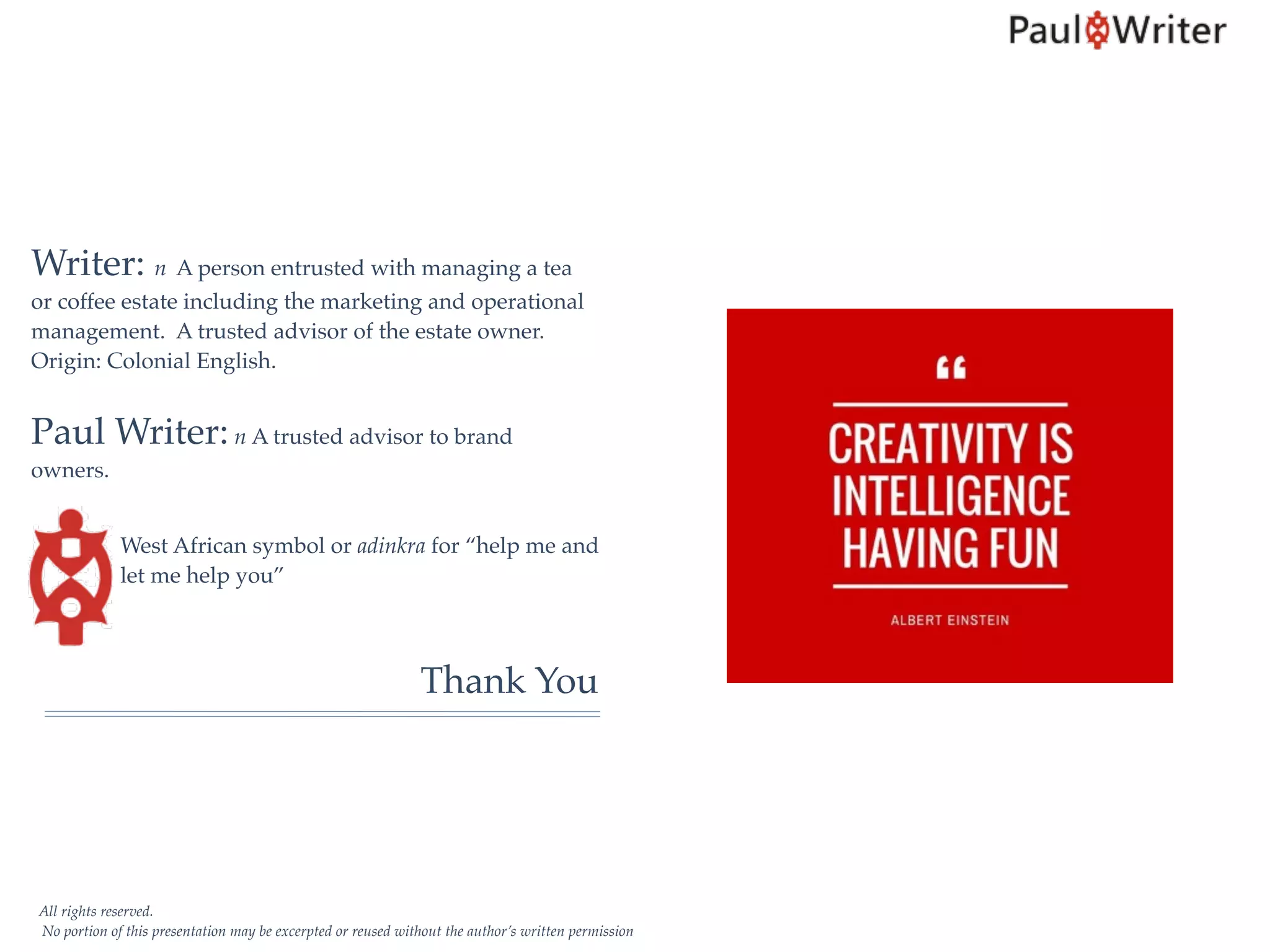 All rights reserved.
No portion of this presentation may be excerpted or reused without the author’s written permission
Writer: n A person entrusted with managing a tea
or coffee estate including the marketing and operational
management. A trusted advisor of the estate owner.
Origin: Colonial English.
Paul Writer: n A trusted advisor to brand
owners.
West African symbol or adinkra for “help me and
let me help you”
Thank You
 