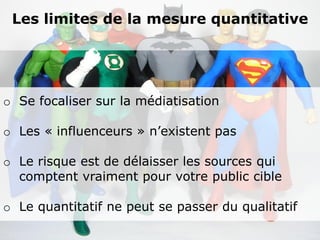 Les limites de la mesure quantitative




o Se focaliser sur la médiatisation

o Les « influenceurs » n’existent pas

o Le risque est de délaisser les sources qui
  comptent vraiment pour votre public cible

o Le quantitatif ne peut se passer du qualitatif
 