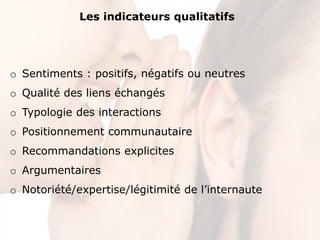 Les indicateurs qualitatifs




o Sentiments : positifs, négatifs ou neutres
o Qualité des liens échangés
o Typologie des interactions
o Positionnement communautaire
o Recommandations explicites
o Argumentaires
o Notoriété/expertise/légitimité de l’internaute
 
