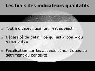 Les biais des indicateurs qualitatifs




o Tout indicateur qualitatif est subjectif

o Nécessité de définir ce qui est « bon » ou
  « mauvais »

o Focalisation sur les aspects sémantiques au
  détriment du contexte
 