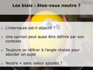 Les biais : êtes-vous neutre ?




o L’internaute est-il objectif ?

o Une opinion peut aussi être définie par son
  contexte

o Toujours se référer à l’angle choisie pour
  aborder un sujet

o Neutre = sans valeur ajoutée ?
 
