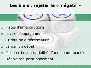Les biais : rejeter le « négatif »




o Pistes d’améliorations
o Levier d’engagement
o Critère de différenciation
o Lancer un débat
o Mesurer la susceptibilité d’une communauté
o Définir son positionnement
 