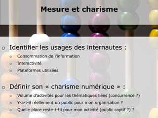 Mesure et charisme




o Identifier les usages des internautes :
  o   Consommation de l’information
  o   Interactivité
  o   Plateformes utilisées



o Définir son « charisme numérique » :
  o   Volume d’activités pour les thématiques liées (concurrence ?)
  o   Y-a-t-il réellement un public pour mon organisation ?
  o   Quelle place reste-t-til pour mon activité (public captif ?) ?
 