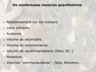 De nombreuses mesures quantitatives




o Positionnement sur les moteurs
o Liens entrants
o Audience
o Volume de retombées
o Volume de commentaires
o Volume de recommandations (likes, RT…)
o Notations
o Volumes “communautaires” : fans, followers…
 