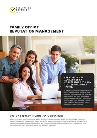 FAMILY OFFICE
REPUTATION MANAGEMENT
REPUTATION HAS
ALWAYS BEEN A
CORNERSTONE FOR ANY
SUCCESSFUL FAMILY
OFFICE.
In the past it was largely reliant on word-of-
mouth, partner relations and professional
networks. In today’s digital age, these have
been replaced with blogs, social media
and online press coverage. A longstanding
positive family office reputation is only a
click away from being tarnished and the
audience is instant and global.
CUSTOM SOLUTIONS FOR DELICATE SITUATIONS
A major focus of the ReputationDefender team is acting for ultra-high-net-worth families and family offices. Increasingly,
our team is called upon to sit alongside owners or principals of family enterprises to guide and assist them in addressing all
the reputational issues that they and their family face. Family offices experience unique reputational challenges that need
bespoke solutions, which ReputationDefender has experience in providing.
 