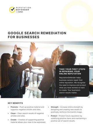 GOOGLE SEARCH REMEDIATION
FOR BUSINESSES
TAKE YOUR FIRST STEPS
IN REPAIRING YOUR
ONLINE REPUTATION
ReputationDefender helps
business owners repair their
online reputation. We recognise
the need to improve and protect
what you have worked so hard
to create. Your business’s
search results matter.
KEY BENEFITS
• Promote – Push up positive material and
suppress negative articles and sites.
• Clean – Clear search results of negative
articles and sites.
• Create – Creation of supporting positive
material allows your view to be expressed.
• Strength – Increase online strength by
designing and creating new assets to
positively reinforce the brand’s image.
• Protect – Protect future reputation by
solidifying positive items and maintaining a
positive set of search results.
 