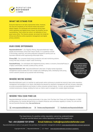 The importance of a positive online reputation cannot be underestimated.
If you are worried about your online reputation contact the experts on:
Tel: +44 (0)800 131 0700 Email Address: hello@reputationdefender.com
ReputationDefender’s terms of use govern the purchase of all reputation management products: www.reputationdefender.com/user-agreement
WHAT WE STAND FOR
Everyone deserves to be fairly represented online. However,
the size and complexity of the Internet means that doesn’t
always happen. For individuals and businesses facing major
online reputation and digital privacy issues, the situation can be
overwhelming. That’s where we come in: as defenders of your
good name online. The industry pioneer, we remain the model for
ethical and effective online reputation management and digital
privacy solutions.
OUR CORE OFFERINGS
ReputationDefender®
– Our flagship offering, ReputationDefender®
helps
people and businesses control their search results. It is a powerful cocktail
of technology, expertise, and online publication designed to quickly push up
favorable materials while suppressing unfavorable items.
Privacy PRO – Our consumer-level privacy protection and web monitoring solution,
Privacy PRO also includes in-depth credit monitoring.
ExecutivePrivacy – For individuals with heightened privacy needs or concerns, ExecutivePrivacy is
a highly customizable, manually curated privacy service.
ReputationDefender®
VIP – ReputationDefender’s elite team of highly trained reputation
management experts tackles the most complex and challenging cases, developing multi-prong,
custom solutions backed up by purpose-built technology.
WHERE WE’RE GOING
ReputationDefender’s goal is to maintain its rapid growth while continuing to provide the industry’s best online reputation
management technologies to our clients. We believe the demand for reputation management will only increase, especially
as social conversation platforms and trends in online consumer activism mature. As such, we have adopted a model of
constant evolutionary change, building the tools our clients need to navigate this complex digital landscape.
WHERE YOU CAN FIND US
ReputationDefender has been covered extensively in the news, from The New York Times and Time Magazine, to CNBC
and Bloomberg. Our founder Michael Fertik is a LinkedIn Influencer and contributes regularly to Forbes, Inc.com and the
Harvard Business Review’s blog. You can find us at
www.reputationdefender.com Twitter.com/ReputationDef Facebook.com/ReputationDefender
Copyright © 2019 ReputationDefender LLC. Patent www.reputationdefender.com/about-us/patents
 