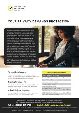 YOUR PRIVACY DEMANDS PROTECTION
When you voluntarily hand over your personal details
to subscribe to a blog, enter a prize draw or submit
an application, you trust the organisation involved
to control access to your personal data and not let it
find its way into cyberspace. Most companies adhere
to strict privacy policies but there’s always the risk
that your details will slip through the net, making
your private information freely available online to all
interested onlookers. We can scour the internet to find
out where your personal information is exposed and
help you remove it so that it’s kept hidden from prying
eyes and suspicious organisations that may use it
illegally. Fake profiles and identity theft are common
across the world and notoriously difficult to prove and
remove. Information such as phone numbers, addresses
and dates of birth can be removed from the internet and
monitored to make sure your details don’t surface again.
Using our patented technology, we can find where your
data is in the darkest recesses of the internet, remove it
and protect it for the future.
The importance of a positive online reputation cannot be underestimated.
For a private and confidential discussion contact our privacy specialists on
Tel: +44 (0)800 131 0700 Email: hello@reputationdefender.com
ReputationDefender’s terms of use govern the purchase of all reputation management products: www.reputationdefender.com/user-agreement
Reputation Privacy Package
SUBSCRIPTION OPTIONS
Number of Sources Removed 15+
Name Variations Protected 1
Address Variations Protected 2
Phone Numbers Protected 2
Email Addresses Protected 2
Compliance Audits of Sites You’ve
Been Removed From
Yes - Quarterly
Personalised Privacy Reports Yes - Quarterly
Right To Be Forgotten Requests 2
Personal Data Removal
Personal information, such as name, date of birth and
address, are removed from many of the leading data brokers
by using both manual and automated techniques.
Ongoing Privacy Audits
We meticulously check the status of your privacy information
and if new records appear, we remove them immediately.
In-Depth Privacy Reporting
We track your privacy vulnerabilities and send you periodic
reports on the steps we’ve taken to address them.
Copyright © 2019 ReputationDefender LLC. Patent www.reputationdefender.com/about-us/patents
 