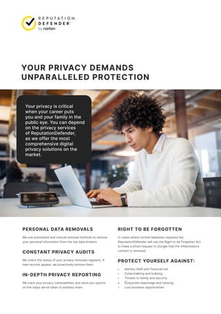 YOUR PRIVACY DEMANDS
UNPARALLELED PROTECTION
PERSONAL DATA REMOVALS
We use automated and manual removal methods to remove
your personal information from the top data brokers.
CONSTANT PRIVACY AUDITS
We check the status of your privacy removals regularly. If
new records appear, we proactively remove them.
IN-DEPTH PRIVACY REPORTING
We track your privacy vulnerabilities and send you reports
on the steps we’ve taken to address them.
RIGHT TO BE FORGOTTEN
In cases where normal takedown requests fail,
ReputationDefender will use the Right to be Forgotten Act
to make a direct request to Google that the inflammatory
content is removed.
PROTECT YOURSELF AGAINST:
» Identity theft and financial risk
» Cyberstalking and bullying
» Threats to family and security
» Corporate espionage and hacking
» Lost business opportunities
Your privacy is critical
when your career puts
you and your family in the
public eye. You can depend
on the privacy services
of ReputationDefender,
as we offer the most
comprehensive digital
privacy solutions on the
market.
 