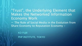 “Trust”, the Underlying Element that
Makes the Networked Information
Economy Work
- The Role of Social Media in the Evolution from
Share Economy to Reputation Economy -
KO FUJII
PHP INSTITUTE, TOKYO
 